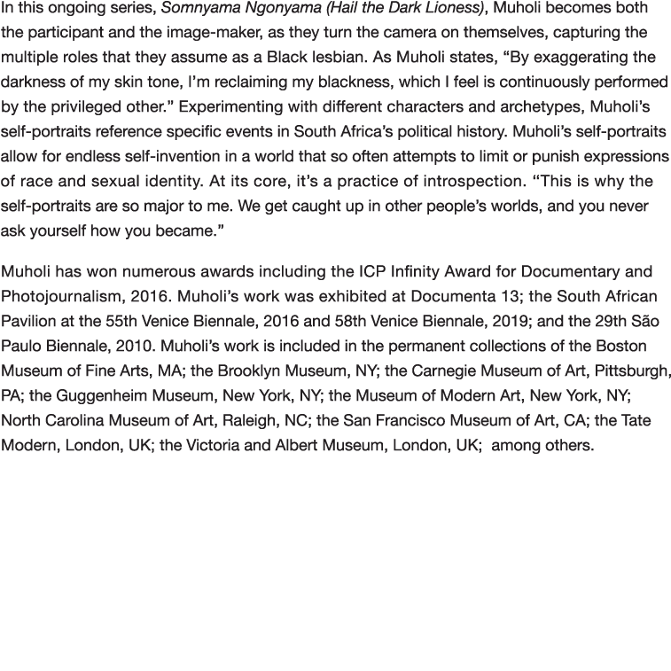 In this ongoing series, Somnyama Ngonyama (Hail the Dark Lioness), Muholi becomes both the participant and the image-   